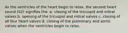 As the ventricles of the heart begin to relax, the second heart sound (S2) signifies the: a. closing of the tricuspid and mitral valves b. opening of the tricuspid and mitral valves c. closing of all four heart valves d. closing of the pulmonary and aortic valves when the ventricles begin to relax.