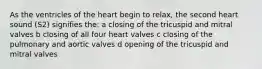 As the ventricles of the heart begin to relax, the second heart sound (S2) signifies the: a closing of the tricuspid and mitral valves b closing of all four heart valves c closing of the pulmonary and aortic valves d opening of the tricuspid and mitral valves