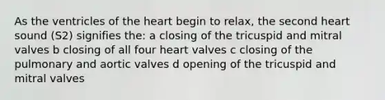 As the ventricles of the heart begin to relax, the second heart sound (S2) signifies the: a closing of the tricuspid and mitral valves b closing of all four heart valves c closing of the pulmonary and aortic valves d opening of the tricuspid and mitral valves