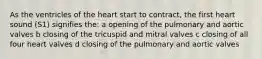 As the ventricles of the heart start to contract, the first heart sound (S1) signifies the: a opening of the pulmonary and aortic valves b closing of the tricuspid and mitral valves c closing of all four heart valves d closing of the pulmonary and aortic valves