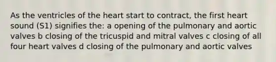 As the ventricles of the heart start to contract, the first heart sound (S1) signifies the: a opening of the pulmonary and aortic valves b closing of the tricuspid and mitral valves c closing of all four heart valves d closing of the pulmonary and aortic valves