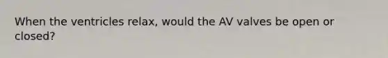 When the ventricles relax, would the AV valves be open or closed?