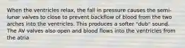 When the ventricles relax, the fall in pressure causes the semi-lunar valves to close to prevent backflow of blood from the two arches into the ventricles. This produces a softer "dub" sound. The AV valves also open and blood flows into the ventricles from the atria