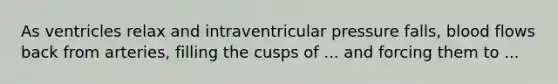 As ventricles relax and intraventricular pressure falls, blood flows back from arteries, filling the cusps of ... and forcing them to ...