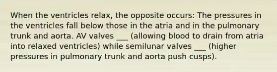 When the ventricles relax, the opposite occurs: The pressures in the ventricles fall below those in the atria and in the pulmonary trunk and aorta. AV valves ___ (allowing blood to drain from atria into relaxed ventricles) while semilunar valves ___ (higher pressures in pulmonary trunk and aorta push cusps).