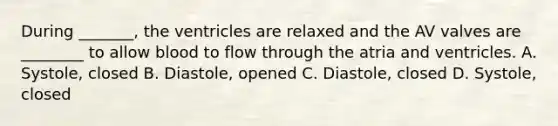 During _______, the ventricles are relaxed and the AV valves are ________ to allow blood to flow through the atria and ventricles. A. Systole, closed B. Diastole, opened C. Diastole, closed D. Systole, closed