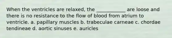 When the ventricles are relaxed, the ____________ are loose and there is no resistance to the flow of blood from atrium to ventricle. a. papillary muscles b. trabeculae carneae c. chordae tendineae d. aortic sinuses e. auricles