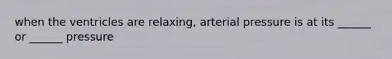 when the ventricles are relaxing, arterial pressure is at its ______ or ______ pressure