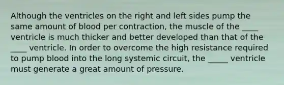 Although the ventricles on the right and left sides pump the same amount of blood per contraction, the muscle of the ____ ventricle is much thicker and better developed than that of the ____ ventricle. In order to overcome the high resistance required to pump blood into the long systemic circuit, the _____ ventricle must generate a great amount of pressure.