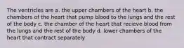 The ventricles are a. the upper chambers of the heart b. the chambers of the heart that pump blood to the lungs and the rest of the body c. the chamber of the heart that recieve blood from the lungs and the rest of the body d. lower chambers of the heart that contract separately