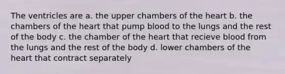 The ventricles are a. the upper chambers of the heart b. the chambers of the heart that pump blood to the lungs and the rest of the body c. the chamber of the heart that recieve blood from the lungs and the rest of the body d. lower chambers of the heart that contract separately