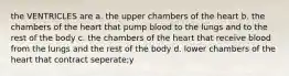 the VENTRICLES are a. the upper chambers of the heart b. the chambers of the heart that pump blood to the lungs and to the rest of the body c. the chambers of the heart that receive blood from the lungs and the rest of the body d. lower chambers of the heart that contract seperate;y