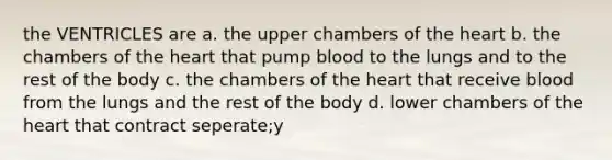 the VENTRICLES are a. the upper chambers of the heart b. the chambers of the heart that pump blood to the lungs and to the rest of the body c. the chambers of the heart that receive blood from the lungs and the rest of the body d. lower chambers of the heart that contract seperate;y