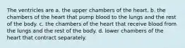 The ventricles are a. the upper chambers of the heart. b. the chambers of the heart that pump blood to the lungs and the rest of the body. c. the chambers of the heart that receive blood from the lungs and the rest of the body. d. lower chambers of the heart that contract separately.