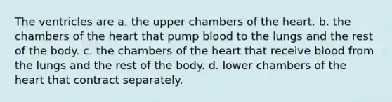 The ventricles are a. the upper chambers of <a href='https://www.questionai.com/knowledge/kya8ocqc6o-the-heart' class='anchor-knowledge'>the heart</a>. b. the chambers of the heart that pump blood to the lungs and the rest of the body. c. the chambers of the heart that receive blood from the lungs and the rest of the body. d. lower chambers of the heart that contract separately.