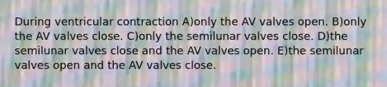 During ventricular contraction A)only the AV valves open. B)only the AV valves close. C)only the semilunar valves close. D)the semilunar valves close and the AV valves open. E)the semilunar valves open and the AV valves close.