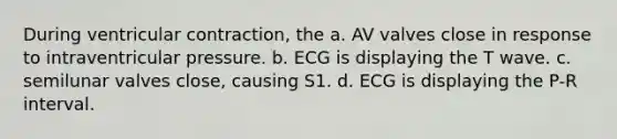 During ventricular contraction, the a. AV valves close in response to intraventricular pressure. b. ECG is displaying the T wave. c. semilunar valves close, causing S1. d. ECG is displaying the P-R interval.