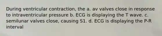 During ventricular contraction, the a. av valves close in response to intraventricular pressure b. ECG is displaying the T wave. c. semilunar valves close, causing S1. d. ECG is displaying the P-R interval