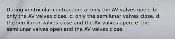 During ventricular contraction: a: only the AV valves open. b: only the AV valves close. c: only the semilunar valves close. d: the semilunar valves close and the AV valves open. e: the semilunar valves open and the AV valves close.