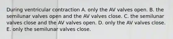 During ventricular contraction A. only the AV valves open. B. the semilunar valves open and the AV valves close. C. the semilunar valves close and the AV valves open. D. only the AV valves close. E. only the semilunar valves close.