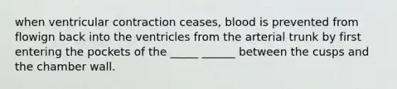 when ventricular contraction ceases, blood is prevented from flowign back into the ventricles from the arterial trunk by first entering the pockets of the _____ ______ between the cusps and the chamber wall.