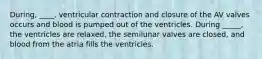 During, ____, ventricular contraction and closure of the AV valves occurs and blood is pumped out of the ventricles. During _____, the ventricles are relaxed, the semilunar valves are closed, and blood from the atria fills the ventricles.