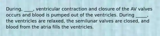 During, ____, ventricular contraction and closure of the AV valves occurs and blood is pumped out of the ventricles. During _____, the ventricles are relaxed, the semilunar valves are closed, and blood from the atria fills the ventricles.