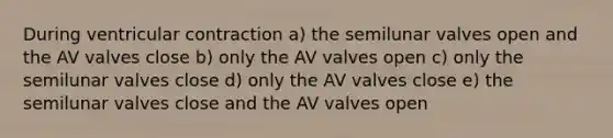 During ventricular contraction a) the semilunar valves open and the AV valves close b) only the AV valves open c) only the semilunar valves close d) only the AV valves close e) the semilunar valves close and the AV valves open