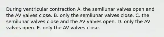 During ventricular contraction A. the semilunar valves open and the AV valves close. B. only the semilunar valves close. C. the semilunar valves close and the AV valves open. D. only the AV valves open. E. only the AV valves close.