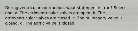 During ventricular contraction, what statement is true? Select one: a. The atrioventricular valves are open. b. The atrioventricular valves are closed. c. The pulmonary valve is closed. d. The aortic valve is closed.