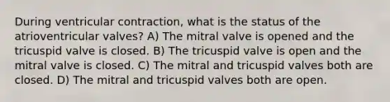 During ventricular contraction, what is the status of the atrioventricular valves? A) The mitral valve is opened and the tricuspid valve is closed. B) The tricuspid valve is open and the mitral valve is closed. C) The mitral and tricuspid valves both are closed. D) The mitral and tricuspid valves both are open.