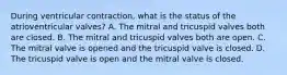 During ventricular contraction, what is the status of the atrioventricular valves? A. The mitral and tricuspid valves both are closed. B. The mitral and tricuspid valves both are open. C. The mitral valve is opened and the tricuspid valve is closed. D. The tricuspid valve is open and the mitral valve is closed.