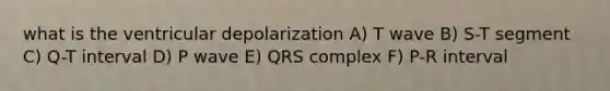 what is the ventricular depolarization A) T wave B) S-T segment C) Q-T interval D) P wave E) QRS complex F) P-R interval