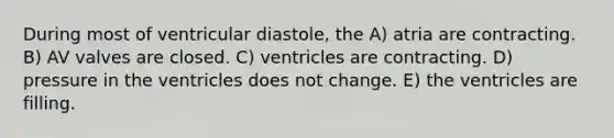 During most of ventricular diastole, the A) atria are contracting. B) AV valves are closed. C) ventricles are contracting. D) pressure in the ventricles does not change. E) the ventricles are filling.