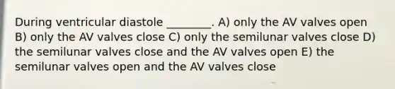 During ventricular diastole ________. A) only the AV valves open B) only the AV valves close C) only the semilunar valves close D) the semilunar valves close and the AV valves open E) the semilunar valves open and the AV valves close