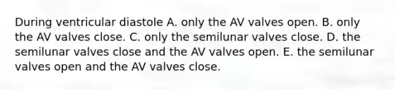 During ventricular diastole A. only the AV valves open. B. only the AV valves close. C. only the semilunar valves close. D. the semilunar valves close and the AV valves open. E. the semilunar valves open and the AV valves close.