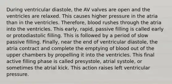 During ventricular diastole, the AV valves are open and the ventricles are relaxed. This causes higher pressure in the atria than in the ventricles. Therefore, blood rushes through the atria into the ventricles. This early, rapid, passive filling is called early or protodiastolic filling. This is followed by a period of slow passive filling. Finally, near the end of ventricular diastole, the atria contract and complete the emptying of blood out of the upper chambers by propelling it into the ventricles. This final active filling phase is called presystole, atrial systole, or sometimes the atrial kick. This action raises left ventricular pressure.