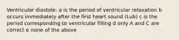 Ventricular diastole: a is the period of ventricular relaxation b occurs immediately after the first heart sound (Lub) c is the period corresponding to ventricular filling d only A and C are correct e none of the above