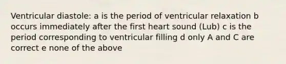 Ventricular diastole: a is the period of ventricular relaxation b occurs immediately after the first heart sound (Lub) c is the period corresponding to ventricular filling d only A and C are correct e none of the above