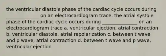 the ventricular diastole phase of the cardiac cycle occurs during ______________ on an electrocardiogram trace. the atrial systole phase of the cardiac cycle occurs during _______________ on an electrocardiogram trace a. ventricular ejection, atrial contraction b. ventricular diastole, atrial repolarization c. between t wave and p wave, atrial contraction d. between t wave and p wave, ventricular ejection