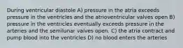 During ventricular diastole A) pressure in the atria exceeds pressure in the ventricles and the atrioventricular valves open B) pressure in the ventricles eventually exceeds pressure in the arteries and the semilunar valves open. C) the atria contract and pump blood into the ventricles D) no blood enters the arteries