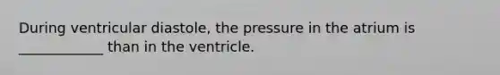 During ventricular diastole, the pressure in the atrium is ____________ than in the ventricle.