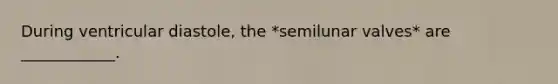 During ventricular diastole, the *semilunar valves* are ____________.