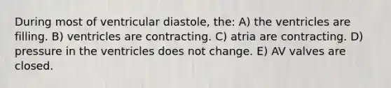 During most of ventricular diastole, the: A) the ventricles are filling. B) ventricles are contracting. C) atria are contracting. D) pressure in the ventricles does not change. E) AV valves are closed.