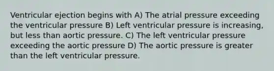 Ventricular ejection begins with A) The atrial pressure exceeding the ventricular pressure B) Left ventricular pressure is increasing, but less than aortic pressure. C) The left ventricular pressure exceeding the aortic pressure D) The aortic pressure is greater than the left ventricular pressure.