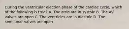 During the ventricular ejection phase of the cardiac cycle, which of the following is true? A. The atria are in systole B. The AV valves are open C. The ventricles are in diastole D. The semilunar valves are open