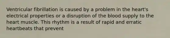 Ventricular fibrillation is caused by a problem in the heart's electrical properties or a disruption of the blood supply to the heart muscle. This rhythm is a result of rapid and erratic heartbeats that prevent