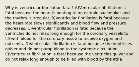 Why is ventricular fibrillation fatal? A)Ventricular fibrillation is fatal because the heart is beating to an ectopic pacemaker and the rhythm is irregular. B)Ventricular fibrillation is fatal because the heart rate slows significantly and blood flow and pressure decreases. C)Ventricular fibrillation is fatal because the ventricles do not relax long enough for the coronary vessels to fill with blood for the coronary tissue to receive oxygen and nutrients. D)Ventricular fibrillation is fatal because the ventricles quiver and do not pump blood to the systemic circulation. E)Ventricular fibrillation is fatal because the ventricles quiver and do not relax long enough to be filled with blood by the atria