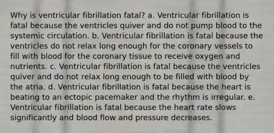 Why is ventricular fibrillation fatal? a. Ventricular fibrillation is fatal because the ventricles quiver and do not pump blood to the systemic circulation. b. Ventricular fibrillation is fatal because the ventricles do not relax long enough for the coronary vessels to fill with blood for the coronary tissue to receive oxygen and nutrients. c. Ventricular fibrillation is fatal because the ventricles quiver and do not relax long enough to be filled with blood by the atria. d. Ventricular fibrillation is fatal because the heart is beating to an ectopic pacemaker and the rhythm is irregular. e. Ventricular fibrillation is fatal because the heart rate slows significantly and blood flow and pressure decreases.