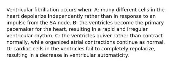 Ventricular fibrillation occurs when: A: many different cells in the heart depolarize independently rather than in response to an impulse from the SA node. B: the ventricles become the primary pacemaker for the heart, resulting in a rapid and irregular ventricular rhythm. C: the ventricles quiver rather than contract normally, while organized atrial contractions continue as normal. D: cardiac cells in the ventricles fail to completely repolarize, resulting in a decrease in ventricular automaticity.